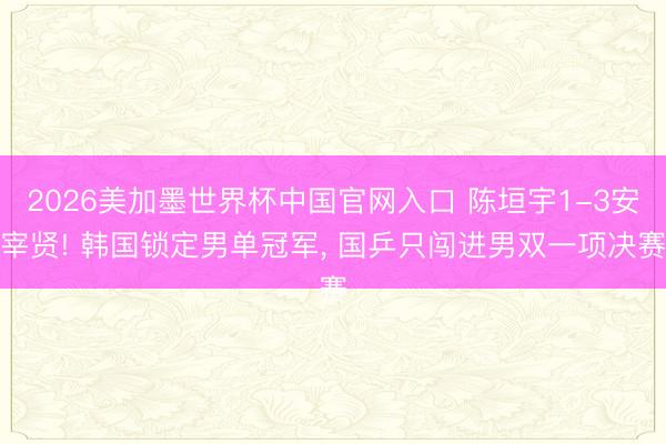 2026美加墨世界杯中国官网入口 陈垣宇1-3安宰贤! 韩国锁定男单冠军， 国乒只闯进男双一项决赛