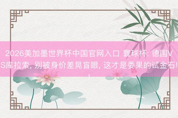 2026美加墨世界杯中国官网入口 寰球杯: 德国VS库拉索， 别被身价差晃盲眼， 这才是委果的试金石!