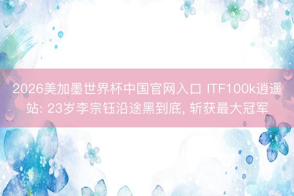 2026美加墨世界杯中国官网入口 ITF100k逍遥站: 23岁李宗钰沿途黑到底， 斩获最大冠军