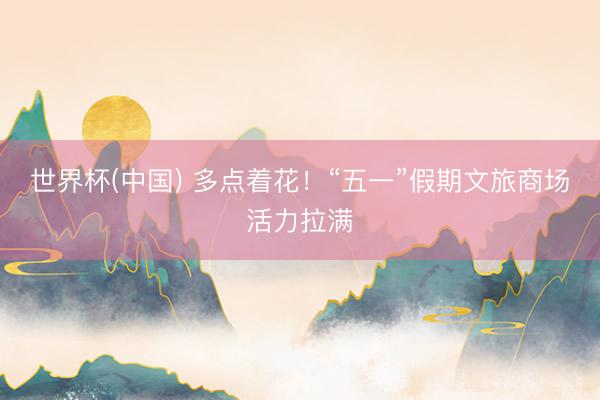 世界杯(中国) 多点着花!“五一”假期文旅商场活力拉满