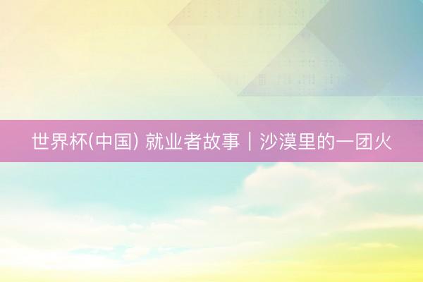 世界杯(中国) 就业者故事｜沙漠里的一团火