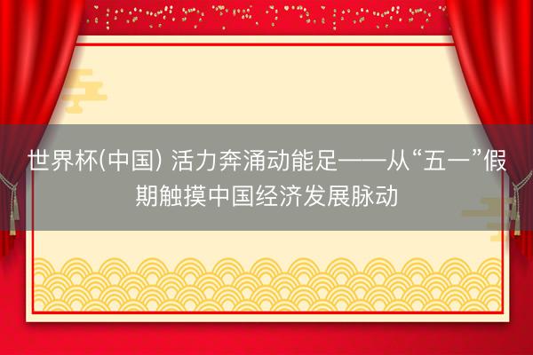 世界杯(中国) 活力奔涌动能足——从“五一”假期触摸中国经济发展脉动