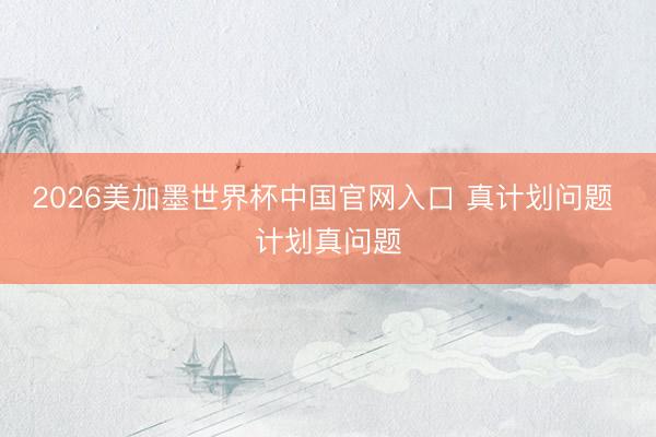 2026美加墨世界杯中国官网入口 真计划问题 计划真问题