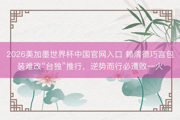 2026美加墨世界杯中国官网入口 赖清德巧言包装难改“台独”推行，逆势而行必遭败一火