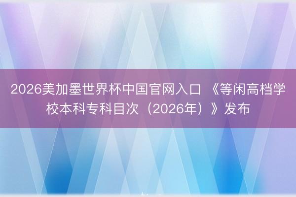 2026美加墨世界杯中国官网入口 《等闲高档学校本科专科目次（2026年）》发布