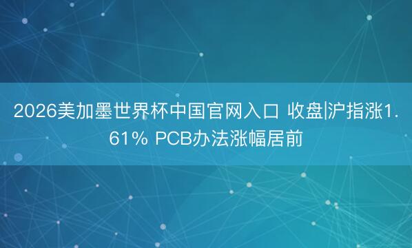 2026美加墨世界杯中国官网入口 收盘|沪指涨1.61% PCB办法涨幅居前