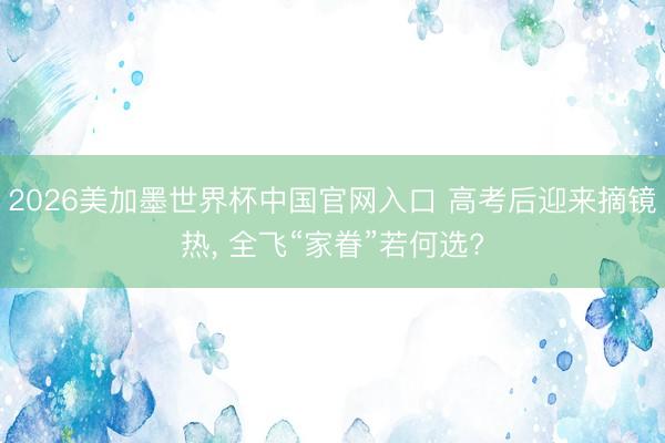 2026美加墨世界杯中国官网入口 高考后迎来摘镜热， 全飞“家眷”若何选?