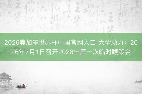 2026美加墨世界杯中国官网入口 大全动力：2026年7月1日召开2026年第一次临时鞭策会