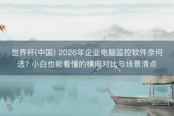 世界杯(中国) 2026年企业电脑监控软件奈何选? 小白也能看懂的横向对比与场景清点