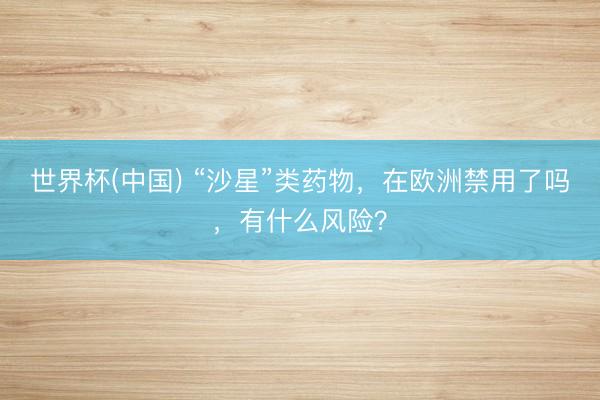 世界杯(中国) “沙星”类药物，在欧洲禁用了吗，有什么风险？