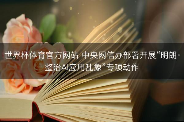 世界杯体育官方网站 中央网信办部署开展“明朗·整治AI应用乱象”专项动作