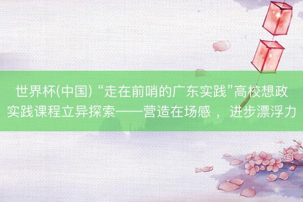 世界杯(中国) “走在前哨的广东实践”高校想政实践课程立异探索——营造在场感 ，进步漂浮力