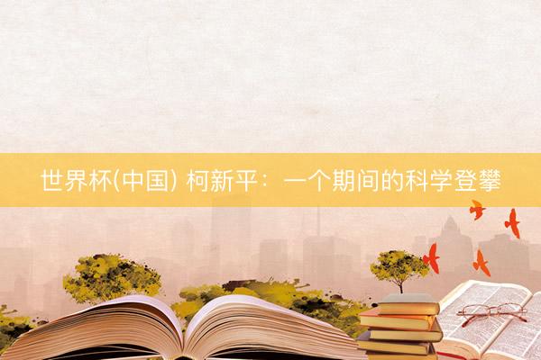 世界杯(中国) 柯新平：一个期间的科学登攀