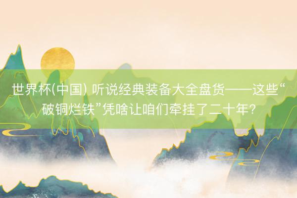 世界杯(中国) 听说经典装备大全盘货——这些“破铜烂铁”凭啥让咱们牵挂了二十年?