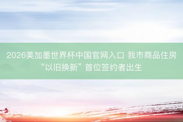 2026美加墨世界杯中国官网入口 我市商品住房“以旧换新” 首位签约者出生