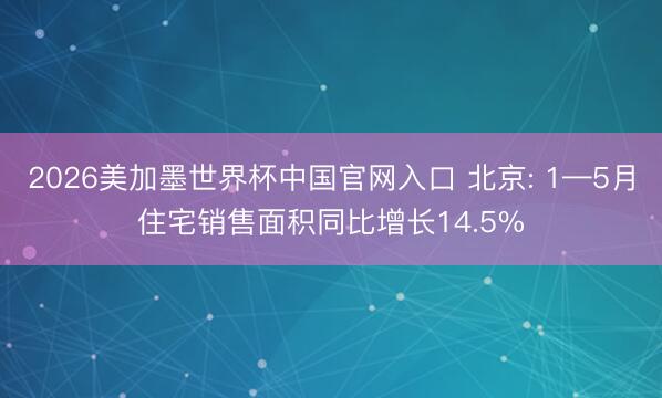 2026美加墨世界杯中国官网入口 北京: 1—5月住宅销售面积同比增长14.5%