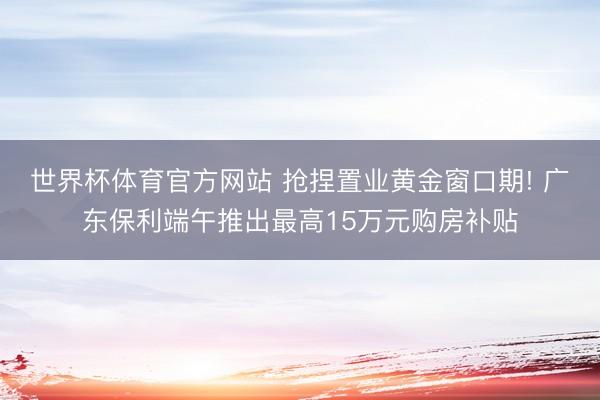 世界杯体育官方网站 抢捏置业黄金窗口期! 广东保利端午推出最高15万元购房补贴