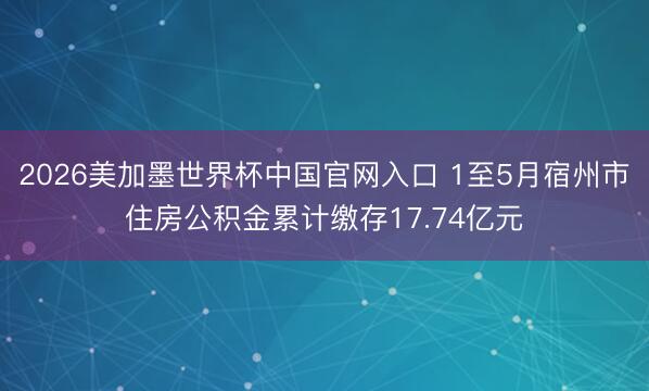 2026美加墨世界杯中国官网入口 1至5月宿州市住房公积金累计缴存17.74亿元