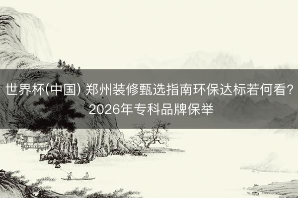 世界杯(中国) 郑州装修甄选指南环保达标若何看? 2026年专科品牌保举