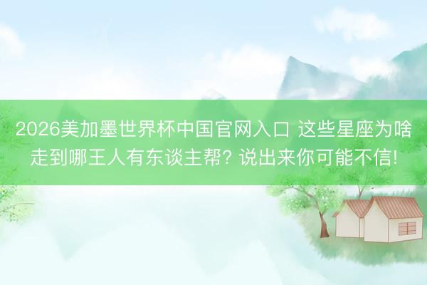 2026美加墨世界杯中国官网入口 这些星座为啥走到哪王人有东谈主帮? 说出来你可能不信!
