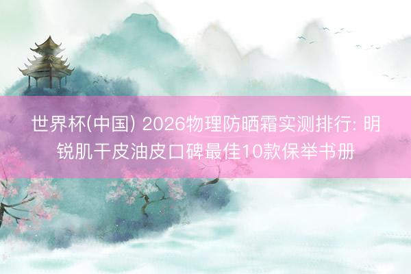 世界杯(中国) 2026物理防晒霜实测排行: 明锐肌干皮油皮口碑最佳10款保举书册